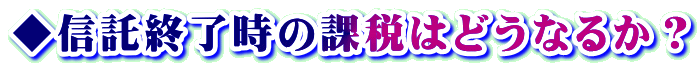 ◆信託終了時の課税はどうなるか?