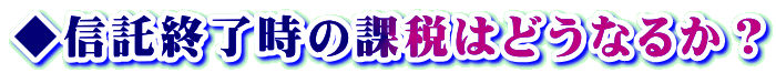 ◆信託終了時の課税はどうなるか？